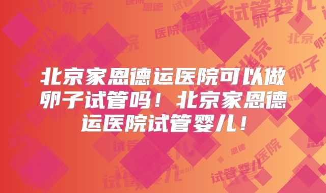 北京家恩德运医院可以做卵子试管吗！北京家恩德运医院试管婴儿！