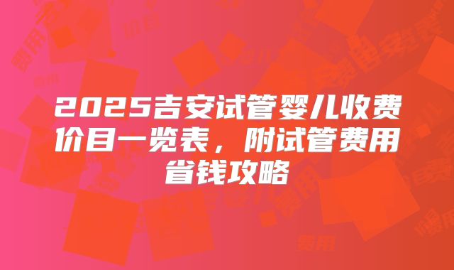 2025吉安试管婴儿收费价目一览表，附试管费用省钱攻略