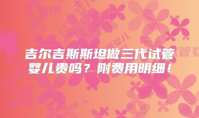 吉尔吉斯斯坦做三代试管婴儿贵吗？附费用明细！