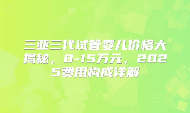 三亚三代试管婴儿价格大揭秘，8-15万元，2025费用构成详解
