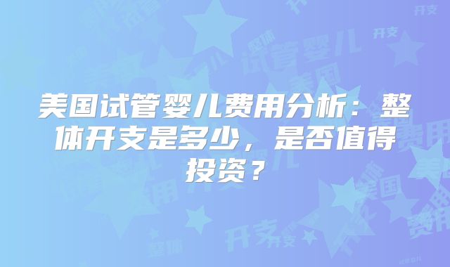 美国试管婴儿费用分析：整体开支是多少，是否值得投资？