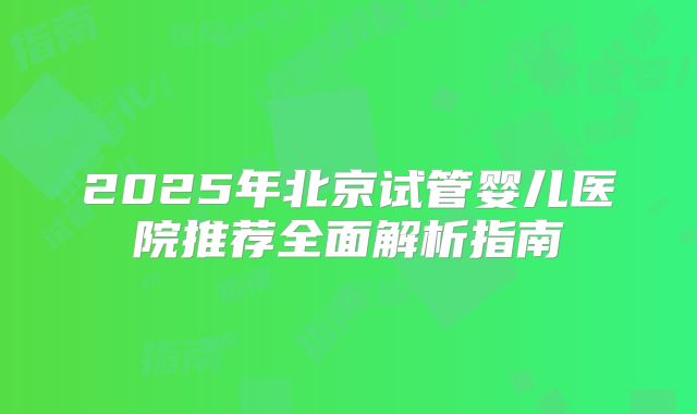 2025年北京试管婴儿医院推荐全面解析指南