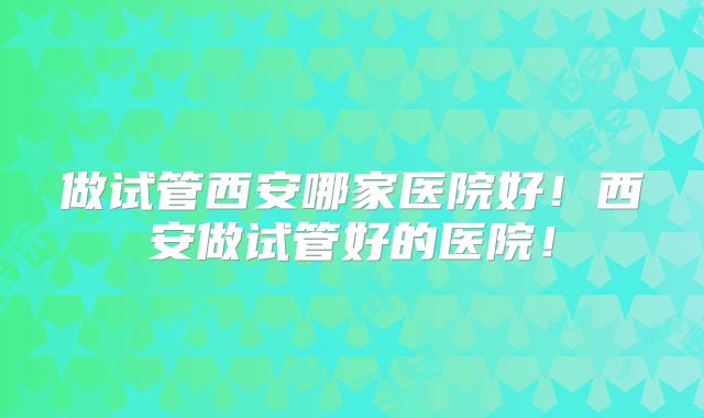 做试管西安哪家医院好!西安做试管好的医院!