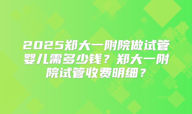 2025郑大一附院做试管婴儿需多少钱？郑大一附院试管收费明细？