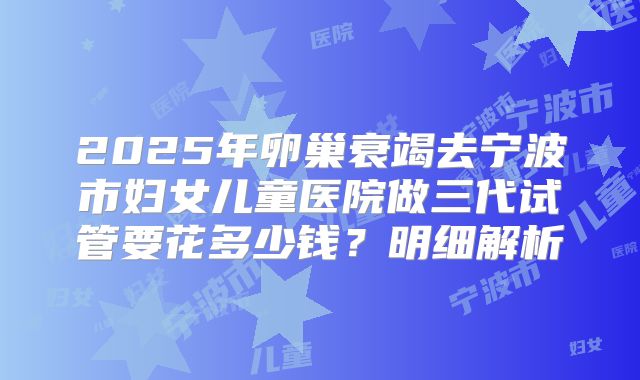 2025年卵巢衰竭去宁波市妇女儿童医院做三代试管要花多少钱?明细解析