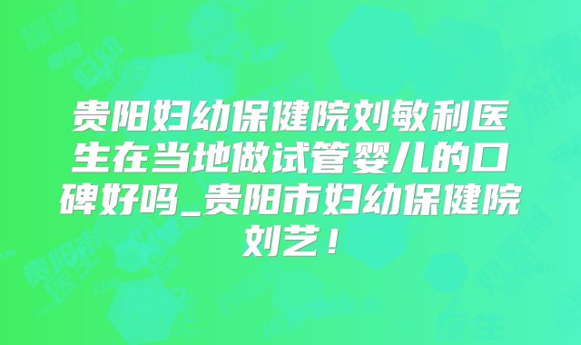 贵阳妇幼保健院刘敏利医生在当地做试管婴儿的口碑好吗_贵阳市妇幼保健院刘艺!