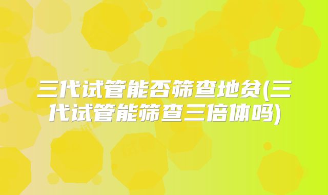 三代试管能否筛查地贫(三代试管能筛查三倍体吗)