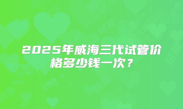 2025年威海三代试管价格多少钱一次？