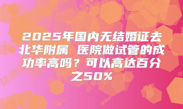 2025年国内无结婚证去北华附属 医院做试管的成功率高吗？可以高达百分之50%