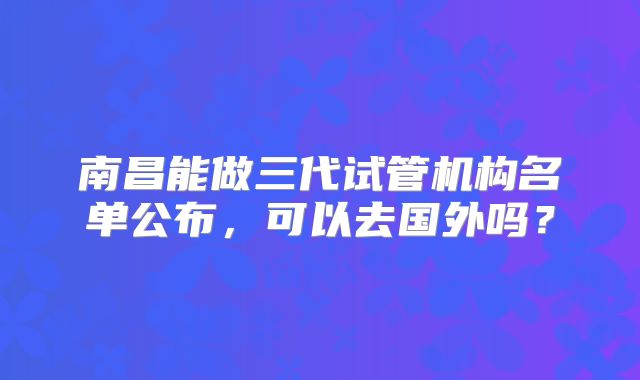 南昌能做三代试管机构名单公布,可以去国外吗?