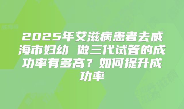 2025年艾滋病患者去威海市妇幼 做三代试管的成功率有多高？如何提升成功率