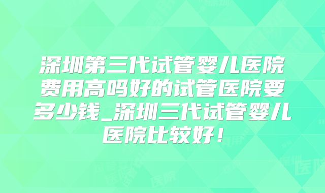 深圳第三代试管婴儿医院费用高吗好的试管医院要多少钱_深圳三代试管婴儿医院比较好!
