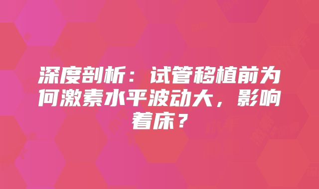 深度剖析：试管移植前为何激素水平波动大，影响着床？