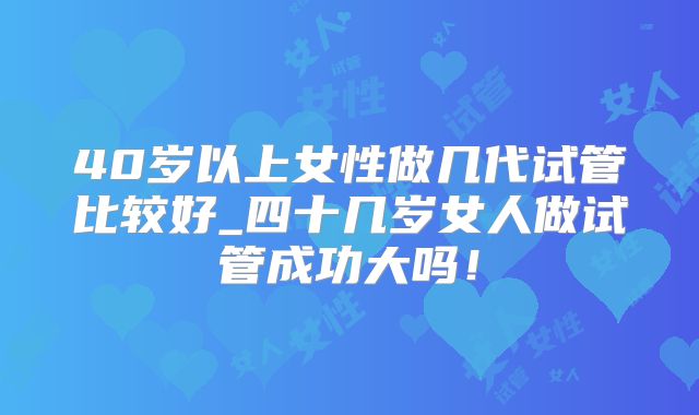 40岁以上女性做几代试管比较好_四十几岁女人做试管成功大吗！