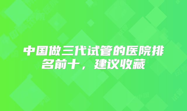 中国做三代试管的医院排名前十，建议收藏