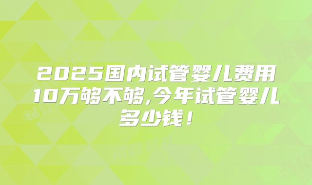 2025国内试管婴儿费用10万够不够,今年试管婴儿多少钱!
