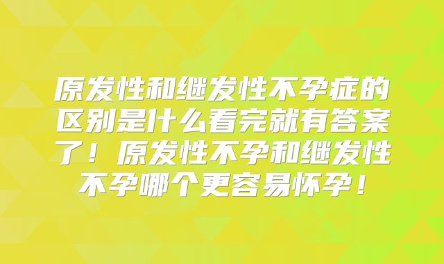 原发性和继发性不孕症的区别是什么看完就有答案了！原发性不孕和继发性不孕哪个更容易怀孕！