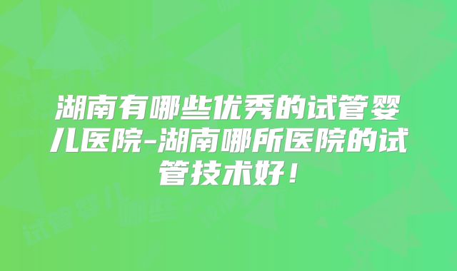 湖南有哪些优秀的试管婴儿医院-湖南哪所医院的试管技术好！