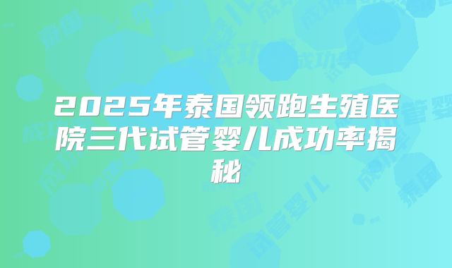 2025年泰国领跑生殖医院三代试管婴儿成功率揭秘