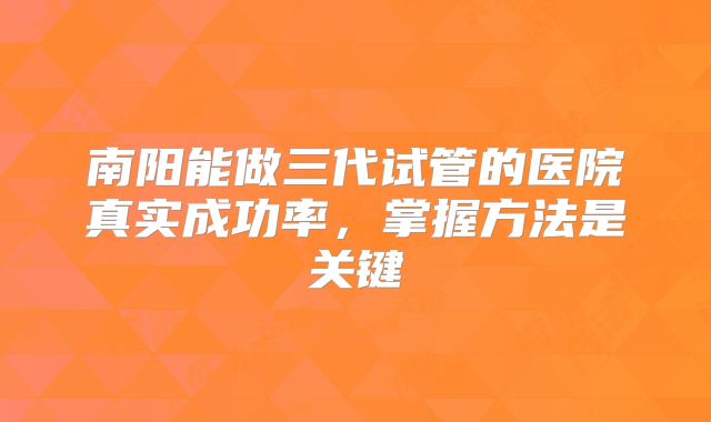 南阳能做三代试管的医院真实成功率，掌握方法是关键