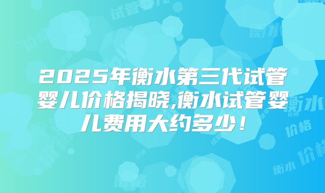 2025年衡水第三代试管婴儿价格揭晓,衡水试管婴儿费用大约多少！