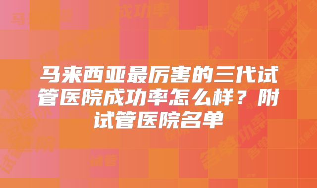 马来西亚最厉害的三代试管医院成功率怎么样？附试管医院名单