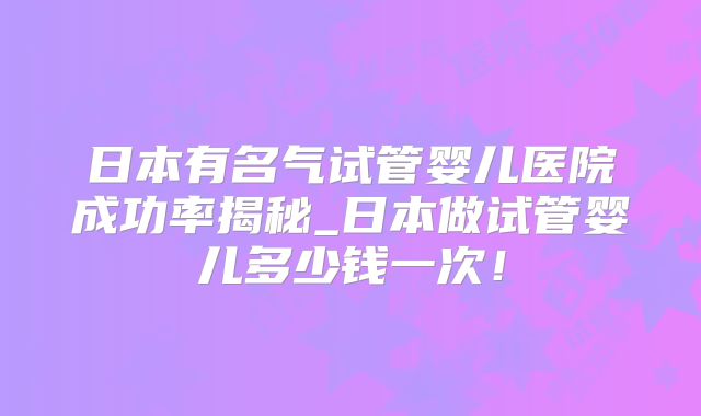 日本有名气试管婴儿医院成功率揭秘_日本做试管婴儿多少钱一次！