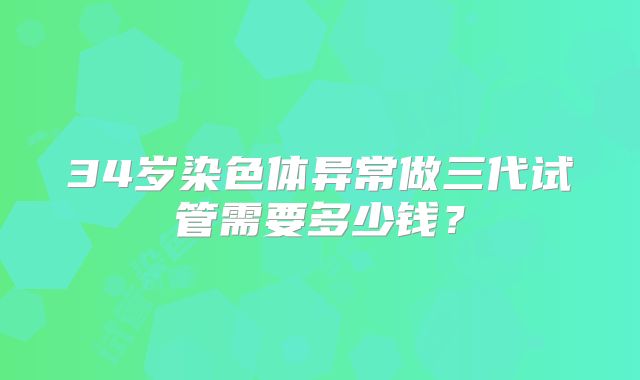 34岁染色体异常做三代试管需要多少钱？