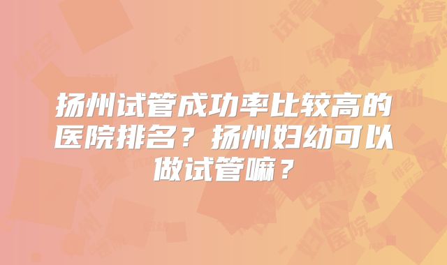 扬州试管成功率比较高的医院排名？扬州妇幼可以做试管嘛？