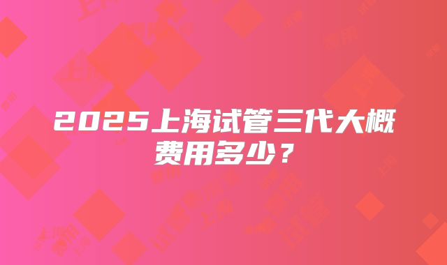 2025上海试管三代大概费用多少？