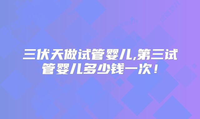 三伏天做试管婴儿,第三试管婴儿多少钱一次！
