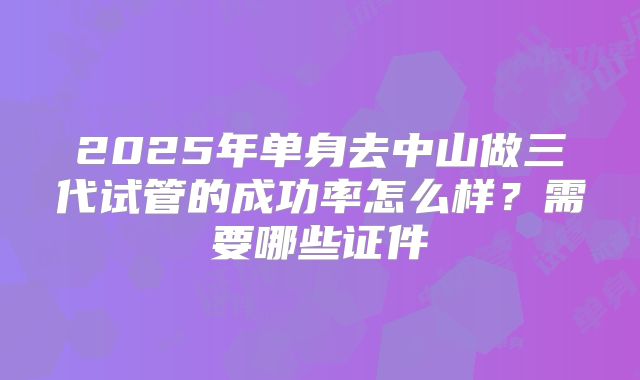 2025年单身去中山做三代试管的成功率怎么样?需要哪些证件