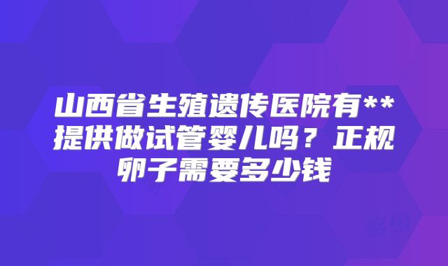 山西省生殖遗传医院有**提供做试管婴儿吗?正规卵子需要多少钱