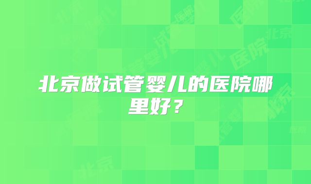 北京做试管婴儿的医院哪里好?
