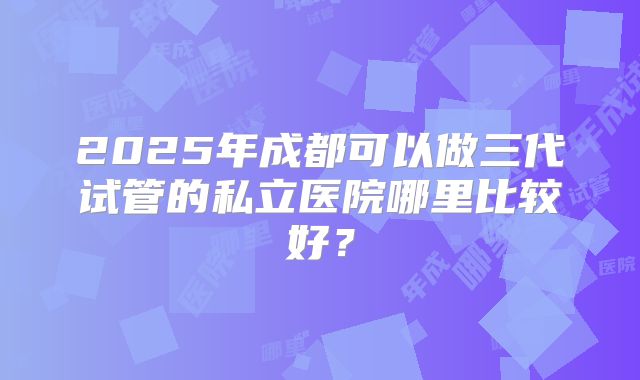 2025年成都可以做三代试管的私立医院哪里比较好？