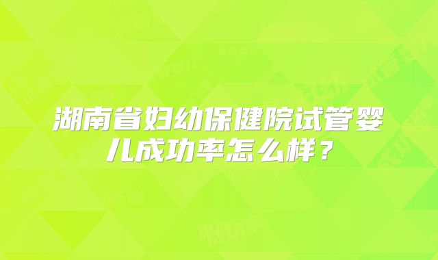 湖南省妇幼保健院试管婴儿成功率怎么样？