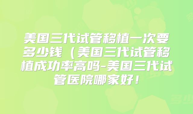 美国三代试管移植一次要多少钱（美国三代试管移植成功率高吗-美国三代试管医院哪家好！