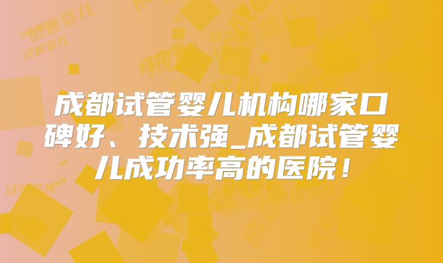 成都试管婴儿机构哪家口碑好、技术强_成都试管婴儿成功率高的医院！