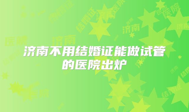济南不用结婚证能做试管的医院出炉