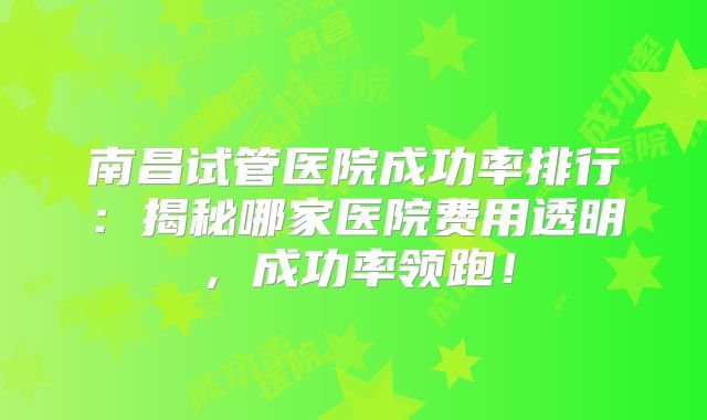 南昌试管医院成功率排行：揭秘哪家医院费用透明，成功率领跑！