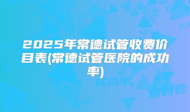 2025年常德试管收费价目表(常德试管医院的成功率)