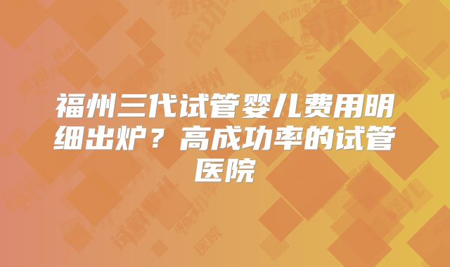 福州三代试管婴儿费用明细出炉？高成功率的试管医院