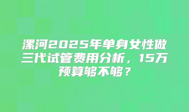 漯河2025年单身女性做三代试管费用分析，15万预算够不够？