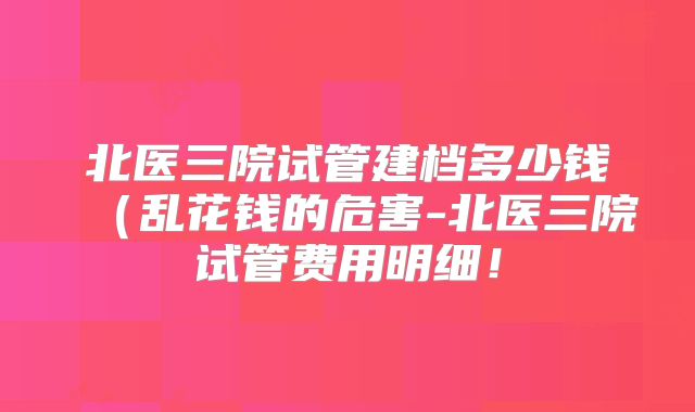 北医三院试管建档多少钱(乱花钱的危害-北医三院试管费用明细!