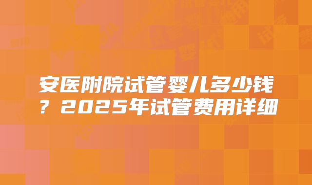 安医附院试管婴儿多少钱？2025年试管费用详细