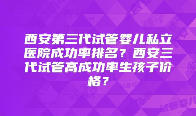 西安第三代试管婴儿私立医院成功率排名?西安三代试管高成功率生孩子价格?