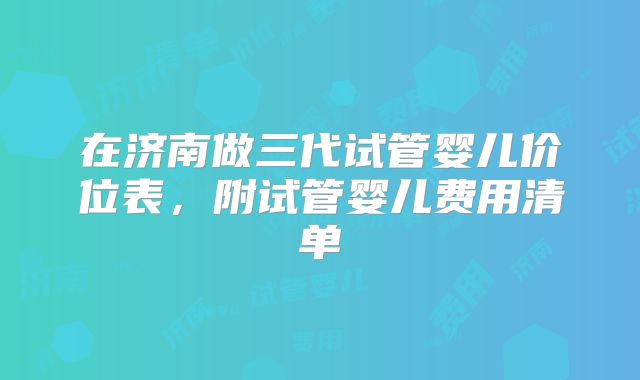 在济南做三代试管婴儿价位表，附试管婴儿费用清单