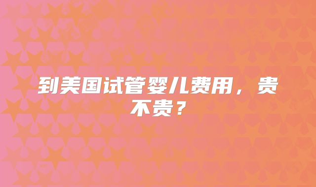 到美国试管婴儿费用，贵不贵？