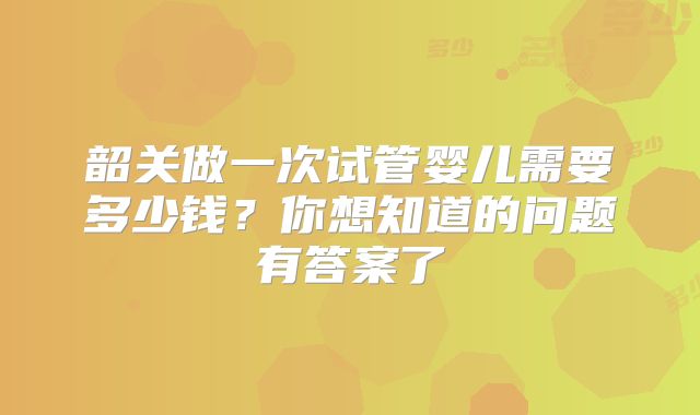 韶关做一次试管婴儿需要多少钱？你想知道的问题有答案了