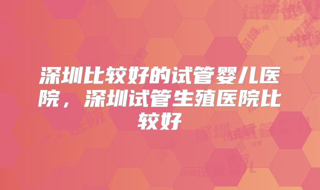 深圳比较好的试管婴儿医院，深圳试管生殖医院比较好